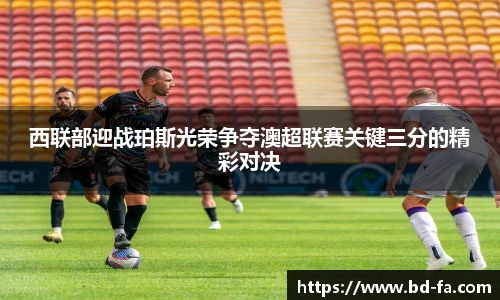 西联部迎战珀斯光荣争夺澳超联赛关键三分的精彩对决